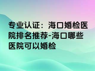 专业认证：海口婚检医院排名推荐-海口哪些医院可以婚检