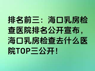 排名前三：海口乳房检查医院排名公开宣布，海口乳房检查去什么医院TOP三公开！