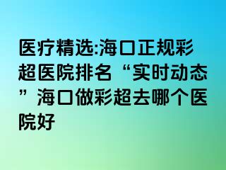 医疗精选:海口正规彩超医院排名“实时动态”海口做彩超去哪个医院好