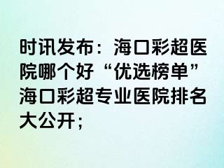 时讯发布：海口彩超医院哪个好“优选榜单”海口彩超专业医院排名大公开；