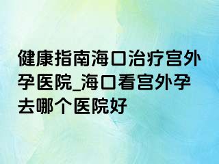 健康指南海口治疗宫外孕医院_海口看宫外孕去哪个医院好