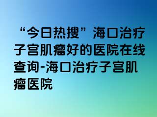 “今日热搜”海口治疗子宫肌瘤好的医院在线查询-海口治疗子宫肌瘤医院