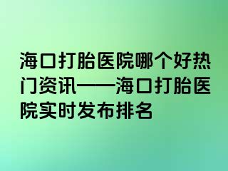 海口打胎医院哪个好热门资讯——海口打胎医院实时发布排名