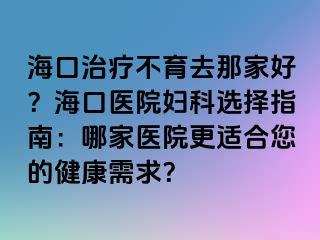 海口治疗不育去那家好？海口医院妇科选择指南：哪家医院更适合您的健康需求？