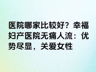 医院哪家比较好？幸福妇产医院无痛人流：优势尽显，关爱女性