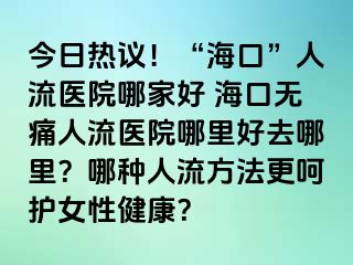 今日热议！“海口”人流医院哪家好 海口无痛人流医院哪里好去哪里？哪种人流方法更呵护女性健康？