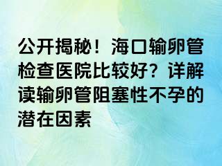 公开揭秘！海口输卵管检查医院比较好？详解读输卵管阻塞性不孕的潜在因素