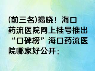 (前三名)揭晓！海口药流医院网上挂号推出“口碑榜”海口药流医院哪家好公开；