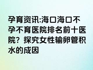 孕育资讯:海口海口不孕不育医院排名前十医院？探究女性输卵管积水的成因