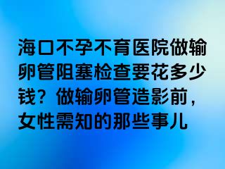 海口不孕不育医院做输卵管阻塞检查要花多少钱？做输卵管造影前，女性需知的那些事儿