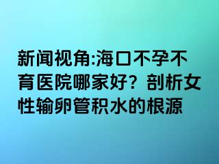 新闻视角:海口不孕不育医院哪家好？剖析女性输卵管积水的根源