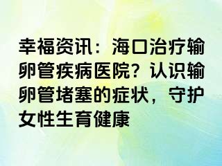 幸福资讯：海口治疗输卵管疾病医院？认识输卵管堵塞的症状，守护女性生育健康