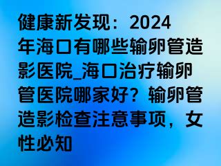 健康新发现：2024年海口有哪些输卵管造影医院_海口治疗输卵管医院哪家好？输卵管造影检查注意事项，女性必知