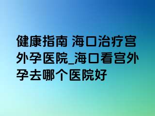 健康指南 海口治疗宫外孕医院_海口看宫外孕去哪个医院好