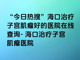 “今日热搜”海口治疗子宫肌瘤好的医院在线查询- 海口治疗子宫肌瘤医院