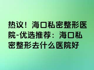 热议！海口私密整形医院-优选推荐：海口私密整形去什么医院好