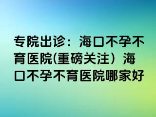 专院出诊：海口不孕不育医院(重磅关注）海口不孕不育医院哪家好