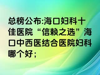 总榜公布:海口妇科十佳医院“信赖之选”海口中西医结合医院妇科哪个好；