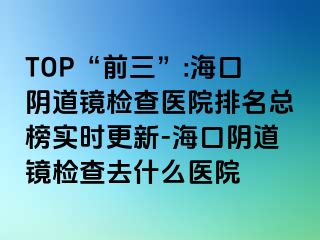 TOP“前三”:海口阴道镜检查医院排名总榜实时更新-海口阴道镜检查去什么医院