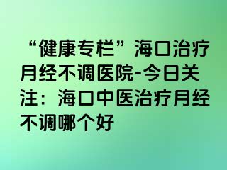 “健康专栏”海口治疗月经不调医院-今日关注：海口中医治疗月经不调哪个好