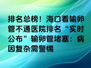 排名总榜！海口看输卵管不通医院排名“实时公布”输卵管堵塞：病因复杂需警惕