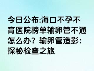 今日公布:海口不孕不育医院榜单输卵管不通怎么办？输卵管造影：探秘检查之旅