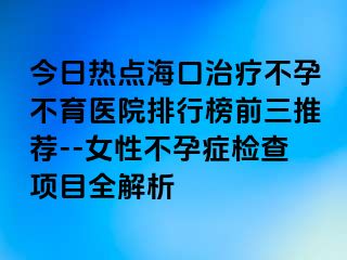 今日热点海口治疗不孕不育医院排行榜前三推荐--女性不孕症检查项目全解析