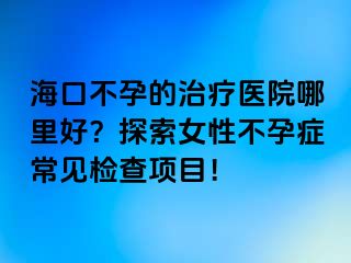 海口不孕的治疗医院哪里好？探索女性不孕症常见检查项目！