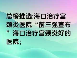 总榜推选:海口治疗宫颈炎医院“前三强宣布”海口治疗宫颈炎好的医院；