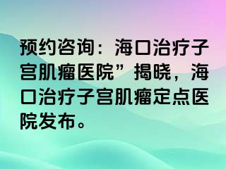 预约咨询：海口治疗子宫肌瘤医院”揭晓，海口治疗子宫肌瘤定点医院发布。