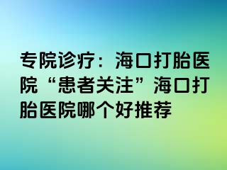 专院诊疗：海口打胎医院“患者关注”海口打胎医院哪个好推荐