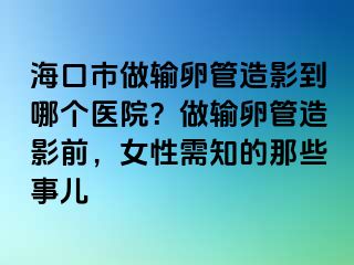 海口市做输卵管造影到哪个医院？做输卵管造影前，女性需知的那些事儿