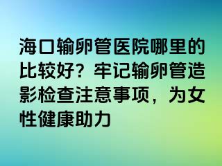 海口输卵管医院哪里的比较好？牢记输卵管造影检查注意事项，为女性健康助力