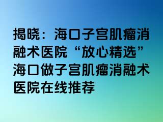 揭晓：海口子宫肌瘤消融术医院“放心精选”海口做子宫肌瘤消融术医院在线推荐