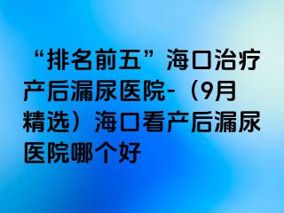 “排名前五”海口治疗产后漏尿医院-（9月精选）海口看产后漏尿医院哪个好