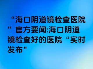 “海口阴道镜检查医院”官方要闻:海口阴道镜检查好的医院“实时发布”