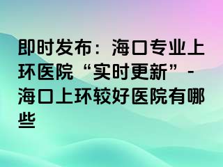 即时发布：海口专业上环医院“实时更新”-海口上环较好医院有哪些