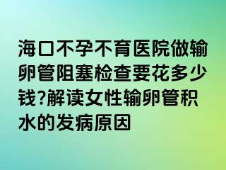 海口不孕不育医院做输卵管阻塞检查要花多少钱?解读女性输卵管积水的发病原因