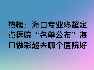 热榜：海口专业彩超定点医院“名单公布”海口做彩超去哪个医院好