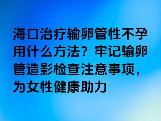 海口治疗输卵管性不孕用什么方法？牢记输卵管造影检查注意事项，为女性健康助力