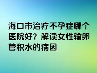 海口市治疗不孕症哪个医院好？解读女性输卵管积水的病因