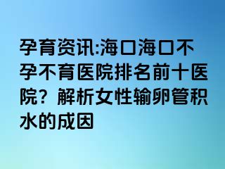 孕育资讯:海口海口不孕不育医院排名前十医院？解析女性输卵管积水的成因