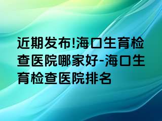 近期发布!海口生育检查医院哪家好-海口生育检查医院排名