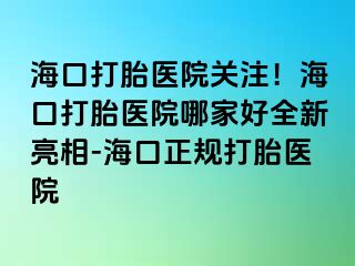 海口打胎医院关注！海口打胎医院哪家好全新亮相-海口正规打胎医院