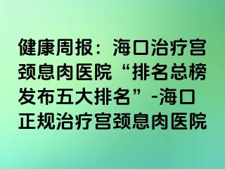 健康周报：海口治疗宫颈息肉医院“排名总榜发布五大排名”-海口正规治疗宫颈息肉医院