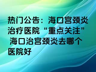 热门公告：海口宫颈炎治疗医院“重点关注” 海口治宫颈炎去哪个医院好