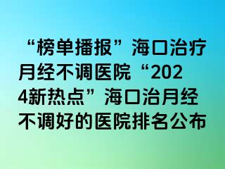 “榜单播报”海口治疗月经不调医院“2024新热点”海口治月经不调好的医院排名公布