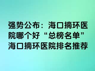 强势公布：海口摘环医院哪个好“总榜名单”海口摘环医院排名推荐