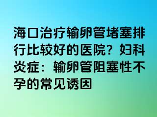 海口治疗输卵管堵塞排行比较好的医院？妇科炎症：输卵管阻塞性不孕的常见诱因