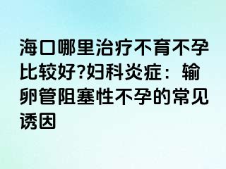 海口哪里治疗不育不孕比较好?妇科炎症：输卵管阻塞性不孕的常见诱因